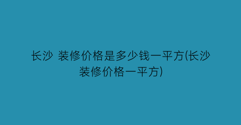长沙 装修价格是多少钱一平方(长沙装修价格一平方)